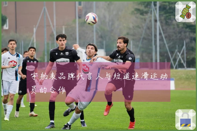 宇舶表品牌代言人与短道速滑运动员的合作