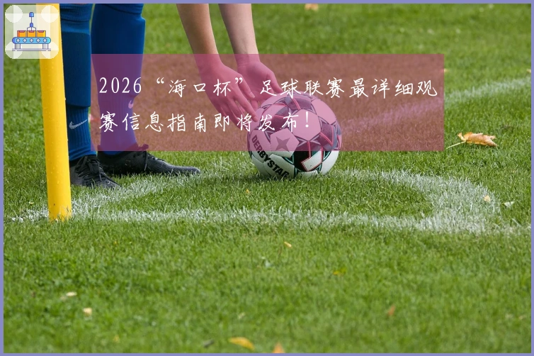 2026“海口杯”足球联赛最详细观赛信息指南即将发布！